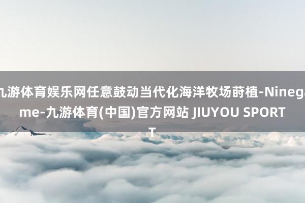 九游体育娱乐网任意鼓动当代化海洋牧场莳植-Ninegame-