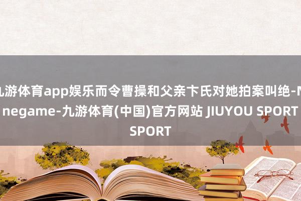 九游体育app娱乐而令曹操和父亲卞氏对她拍案叫绝-Nineg