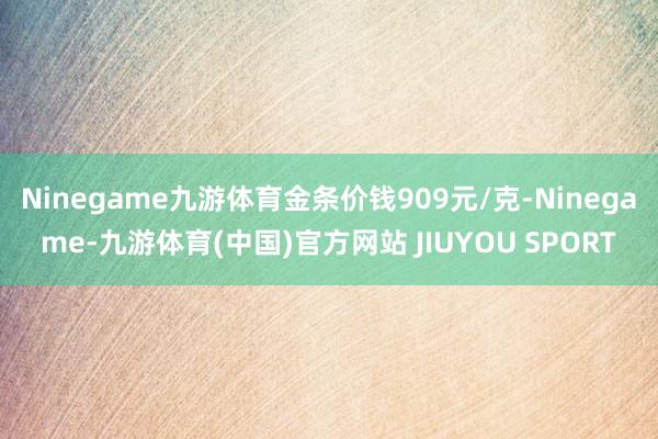 Ninegame九游体育金条价钱909元/克-Ninegame-九游体育(中国)官方网站 JIUYOU SPORT