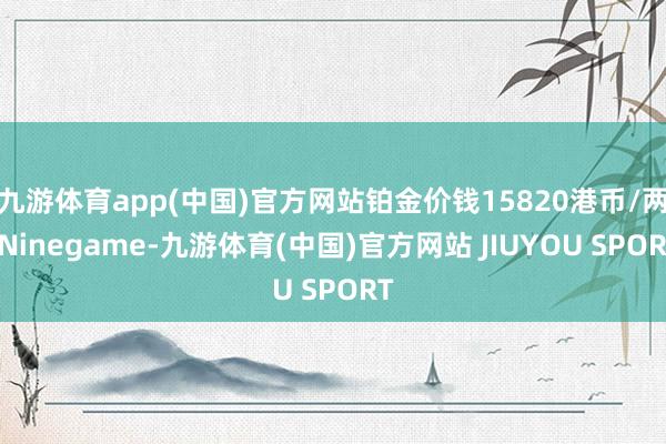 九游体育app(中国)官方网站铂金价钱15820港币/两-Ninegame-九游体育(中国)官方网站 JIUYOU SPORT