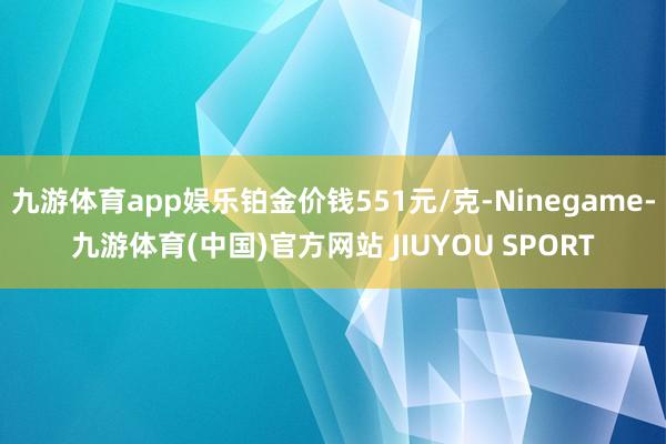 九游体育app娱乐铂金价钱551元/克-Ninegame-九