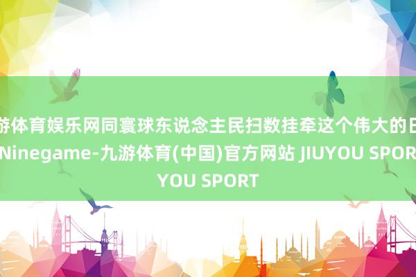 九游体育娱乐网同寰球东说念主民扫数挂牵这个伟大的日子-Nin