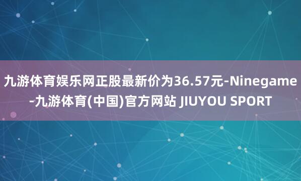 九游体育娱乐网正股最新价为36.57元-Ninegame-九