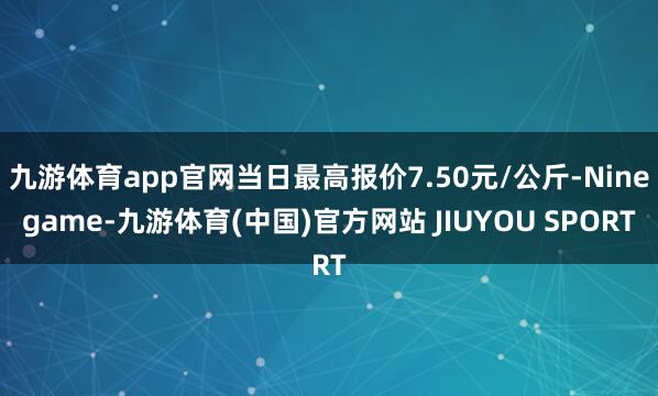 九游体育app官网当日最高报价7.50元/公斤-Ninegame-九游体育(中国)官方网站 JIUYOU SPORT