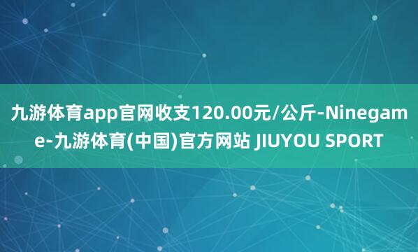 九游体育app官网收支120.00元/公斤-Ninegame-九游体育(中国)官方网站 JIUYOU SPORT