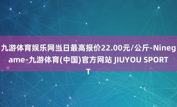 九游体育娱乐网当日最高报价22.00元/公斤-Ninegame-九游体育(中国)官方网站 JIUYOU SPORT