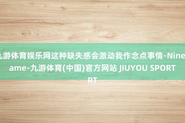 九游体育娱乐网这种缺失感会激动我作念点事情-Ninegame-九游体育(中国)官方网站 JIUYOU SPORT