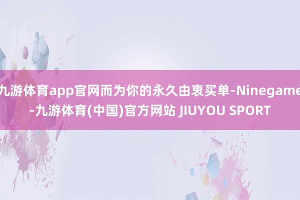 九游体育app官网而为你的永久由衷买单-Ninegame-九游体育(中国)官方网站 JIUYOU SPORT