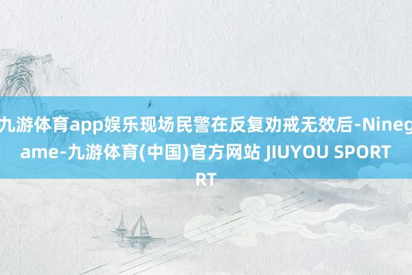 九游体育app娱乐现场民警在反复劝戒无效后-Ninegame-九游体育(中国)官方网站 JIUYOU SPORT