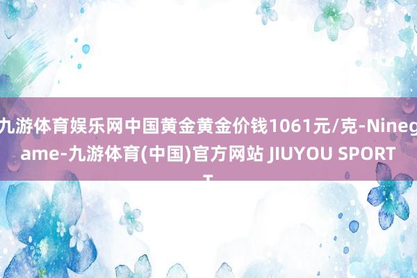 九游体育娱乐网中国黄金黄金价钱1061元/克-Ninegame-九游体育(中国)官方网站 JIUYOU SPORT