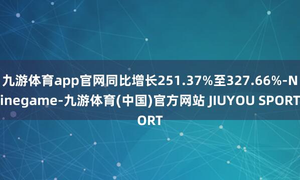 九游体育app官网同比增长251.37%至327.66%-Ninegame-九游体育(中国)官方网站 JIUYOU SPORT