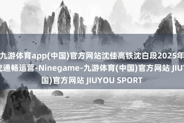 九游体育app(中国)官方网站沈佳高铁沈白段2025年9月2