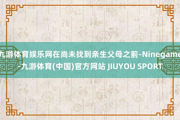 九游体育娱乐网在尚未找到亲生父母之前-Ninegame-九游体育(中国)官方网站 JIUYOU SPORT