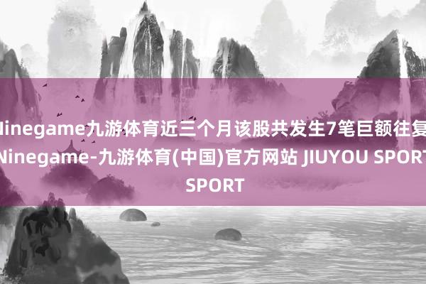 Ninegame九游体育近三个月该股共发生7笔巨额往复-Ninegame-九游体育(中国)官方网站 JIUYOU SPORT