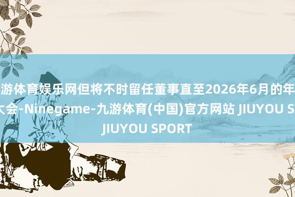 九游体育娱乐网但将不时留任董事直至2026年6月的年度鼓动大会-Ninegame-九游体育(中国)官方网站 JIUYOU SPORT