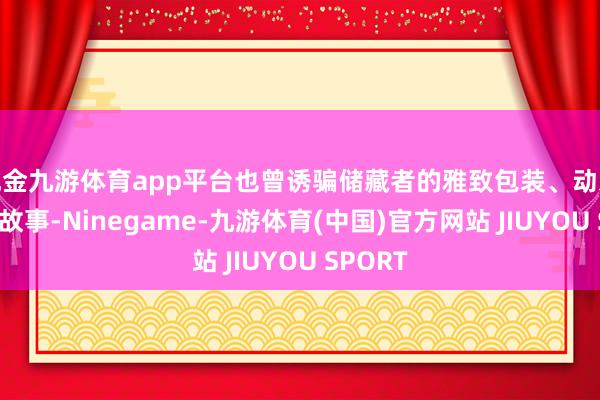 现金九游体育app平台也曾诱骗储藏者的雅致包装、动东说念主故事-Ninegame-九游体育(中国)官方网站 JIUYOU SPORT