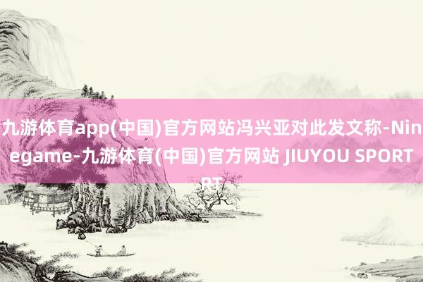 九游体育app(中国)官方网站 冯兴亚对此发文称-Ninegame-九游体育(中国)官方网站 JIUYOU SPORT