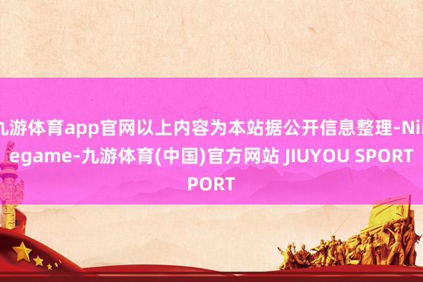 九游体育app官网以上内容为本站据公开信息整理-Ninegame-九游体育(中国)官方网站 JIUYOU SPORT