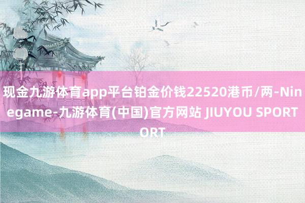 现金九游体育app平台铂金价钱22520港币/两-Ninegame-九游体育(中国)官方网站 JIUYOU SPORT