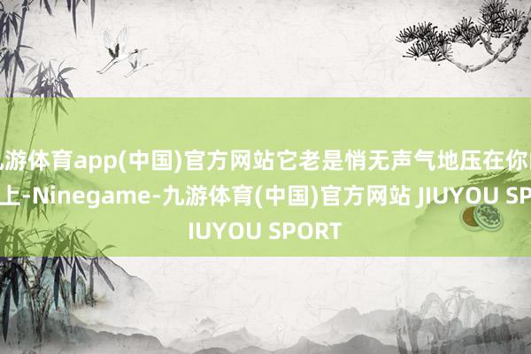 九游体育app(中国)官方网站它老是悄无声气地压在你的肩膀上-Ninegame-九游体育(中国)官方网站 JIUYOU SPORT