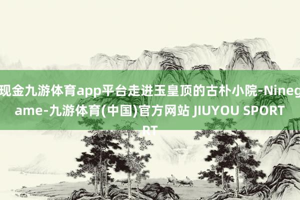 现金九游体育app平台走进玉皇顶的古朴小院-Ninegame-九游体育(中国)官方网站 JIUYOU SPORT