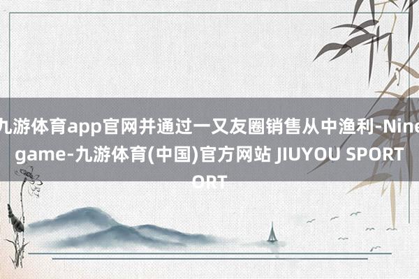 九游体育app官网并通过一又友圈销售从中渔利-Ninegame-九游体育(中国)官方网站 JIUYOU SPORT