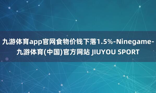 九游体育app官网食物价钱下落1.5%-Ninegame-九游体育(中国)官方网站 JIUYOU SPORT