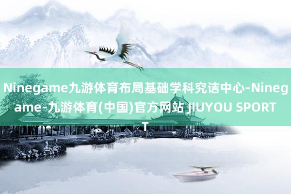 Ninegame九游体育布局基础学科究诘中心-Ninegame-九游体育(中国)官方网站 JIUYOU SPORT