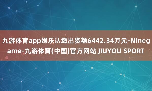 九游体育app娱乐认缴出资额6442.34万元-Ninegame-九游体育(中国)官方网站 JIUYOU SPORT