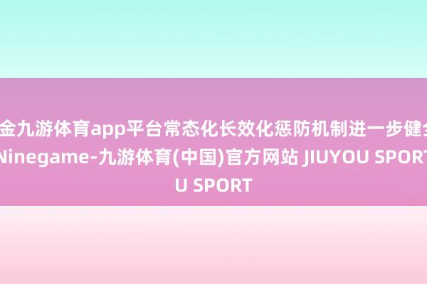 现金九游体育app平台常态化长效化惩防机制进一步健全-Ninegame-九游体育(中国)官方网站 JIUYOU SPORT