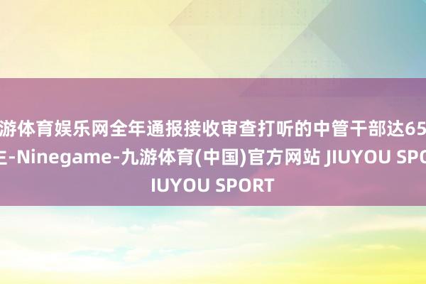 九游体育娱乐网全年通报接收审查打听的中管干部达65东谈主-Ninegame-九游体育(中国)官方网站 JIUYOU SPORT