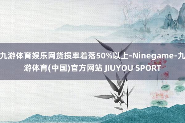 九游体育娱乐网货损率着落50%以上-Ninegame-九游体育(中国)官方网站 JIUYOU SPORT
