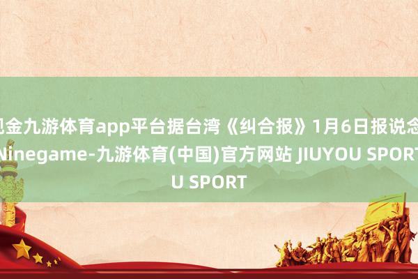 现金九游体育app平台据台湾《纠合报》1月6日报说念-Ninegame-九游体育(中国)官方网站 JIUYOU SPORT